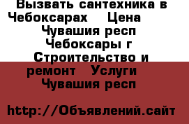 Вызвать сантехника в Чебоксарах. › Цена ­ 500 - Чувашия респ., Чебоксары г. Строительство и ремонт » Услуги   . Чувашия респ.